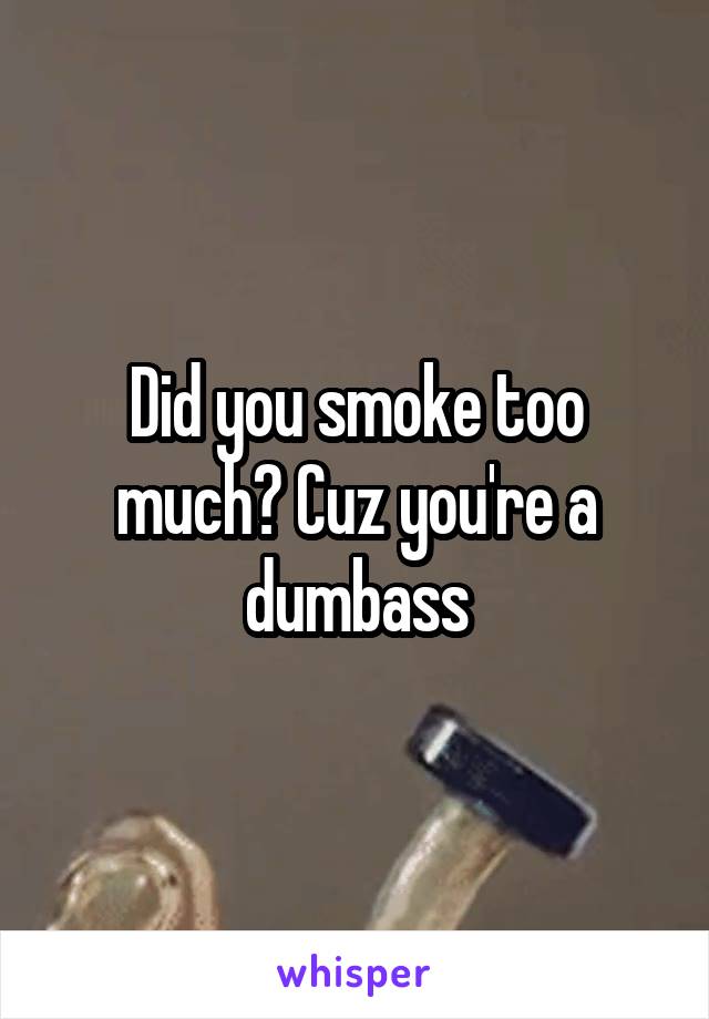 Did you smoke too much? Cuz you're a dumbass