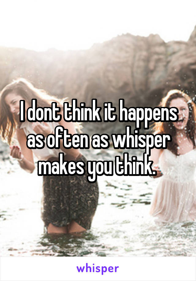 I dont think it happens as often as whisper makes you think. 