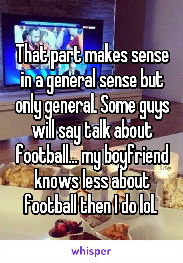 That part makes sense in a general sense but only general. Some guys will say talk about football... my boyfriend knows less about football then I do lol. 