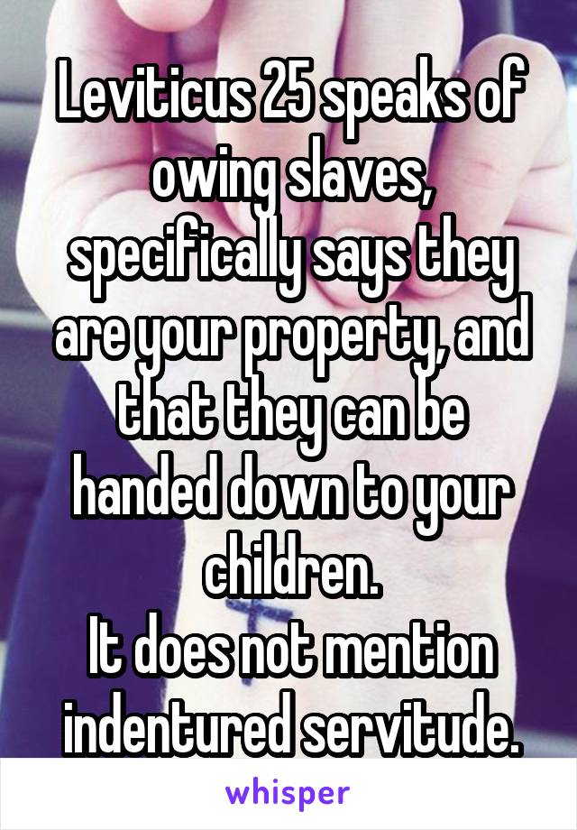 Leviticus 25 speaks of owing slaves, specifically says they are your property, and that they can be handed down to your children.
It does not mention indentured servitude.