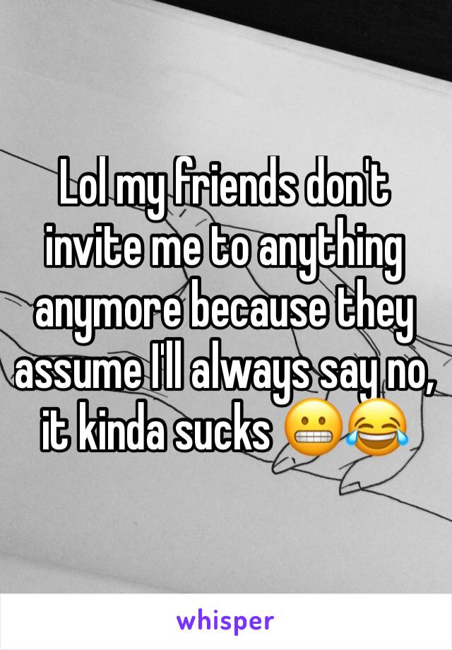 Lol my friends don't invite me to anything anymore because they assume I'll always say no, it kinda sucks 😬😂