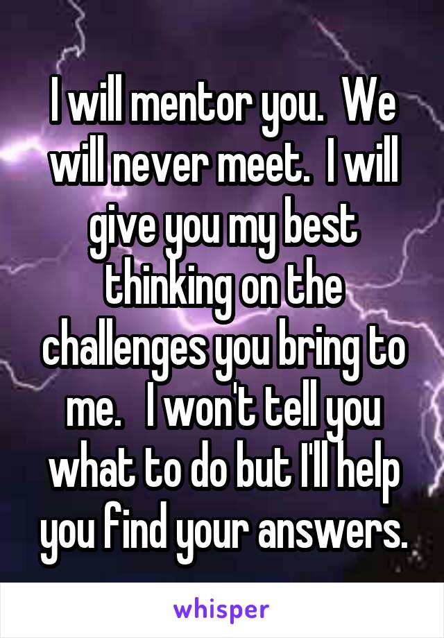 I will mentor you.  We will never meet.  I will give you my best thinking on the challenges you bring to me.   I won't tell you what to do but I'll help you find your answers.