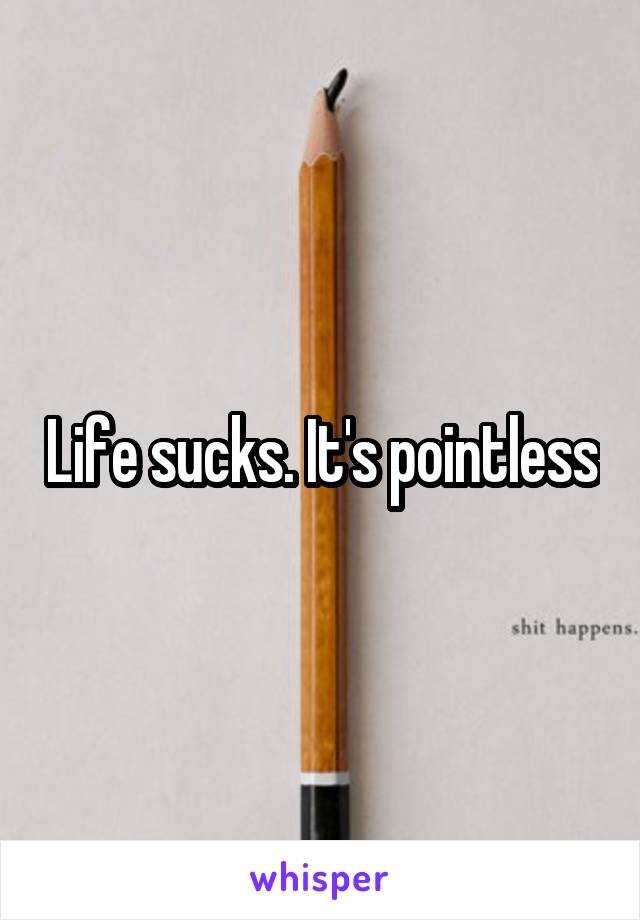 Life sucks. It's pointless