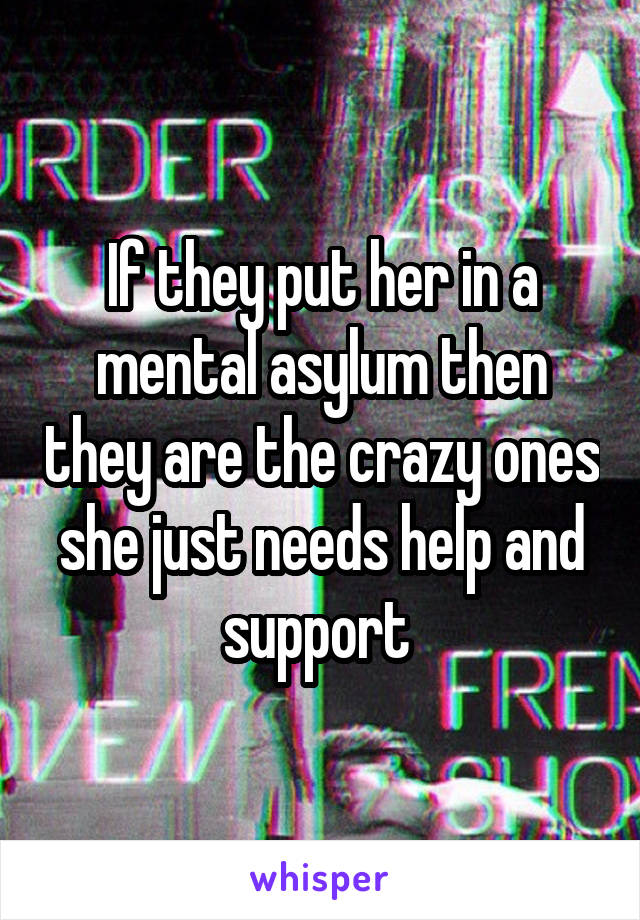 If they put her in a mental asylum then they are the crazy ones she just needs help and support 