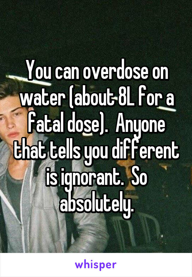 You can overdose on water (about 8L for a fatal dose).  Anyone that tells you different is ignorant.  So absolutely.