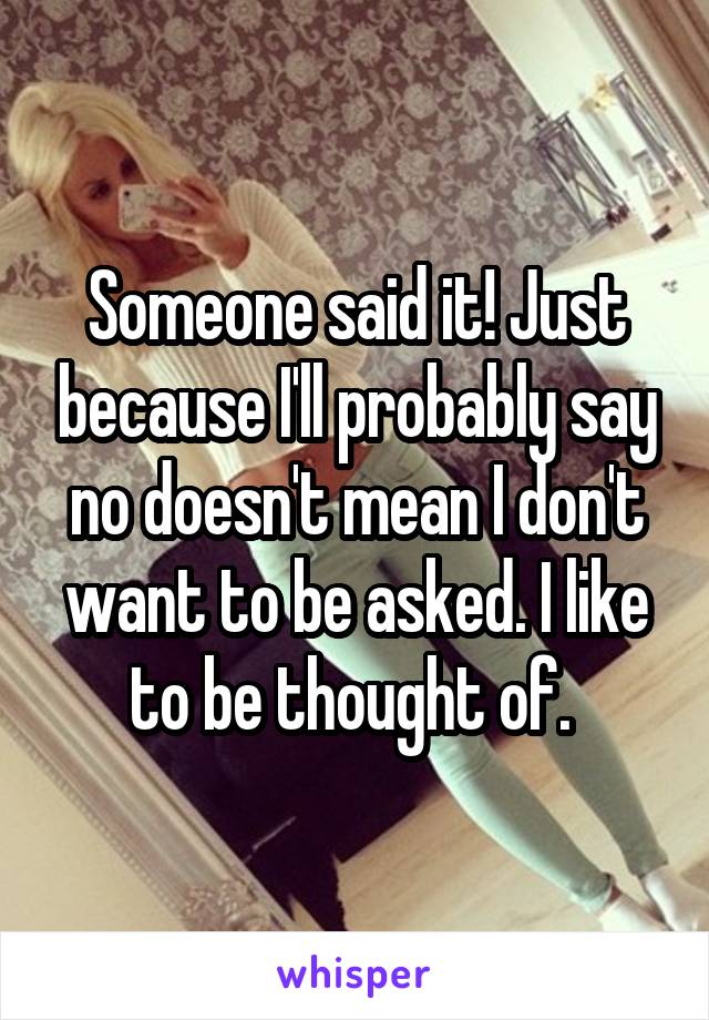 Someone said it! Just because I'll probably say no doesn't mean I don't want to be asked. I like to be thought of. 