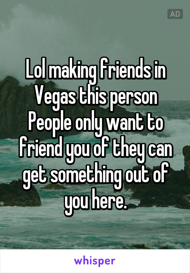 Lol making friends in Vegas this person
People only want to friend you of they can get something out of you here.