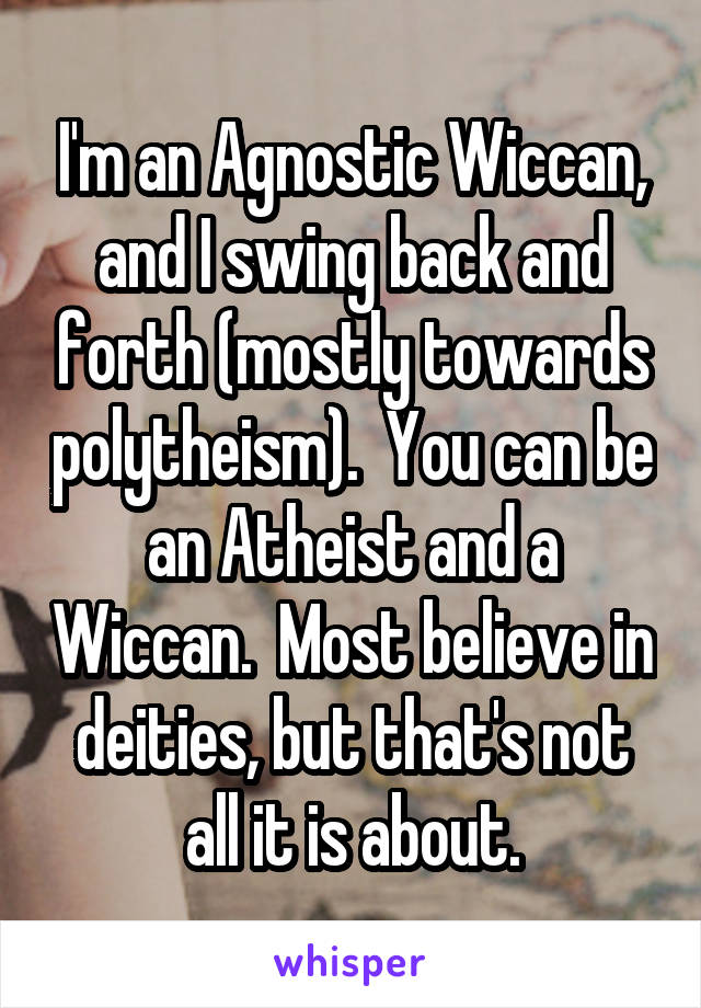 I'm an Agnostic Wiccan, and I swing back and forth (mostly towards polytheism).  You can be an Atheist and a Wiccan.  Most believe in deities, but that's not all it is about.