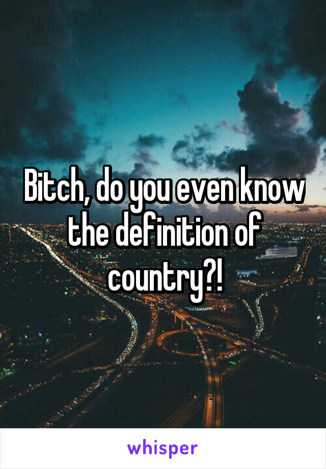 Bitch, do you even know the definition of country?!