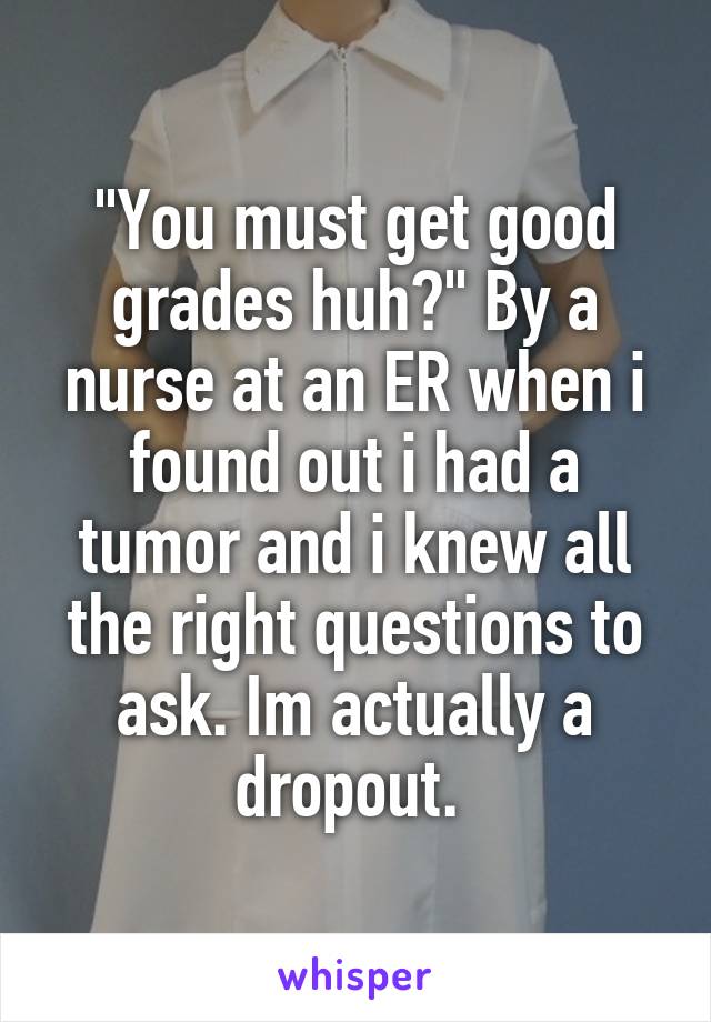 "You must get good grades huh?" By a nurse at an ER when i found out i had a tumor and i knew all the right questions to ask. Im actually a dropout. 