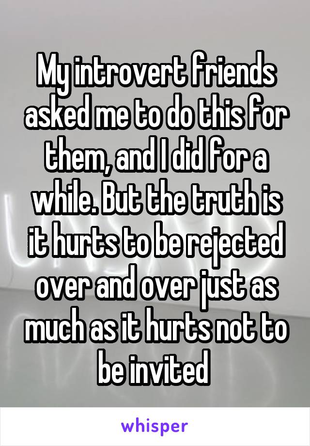 My introvert friends asked me to do this for them, and I did for a while. But the truth is it hurts to be rejected over and over just as much as it hurts not to be invited 