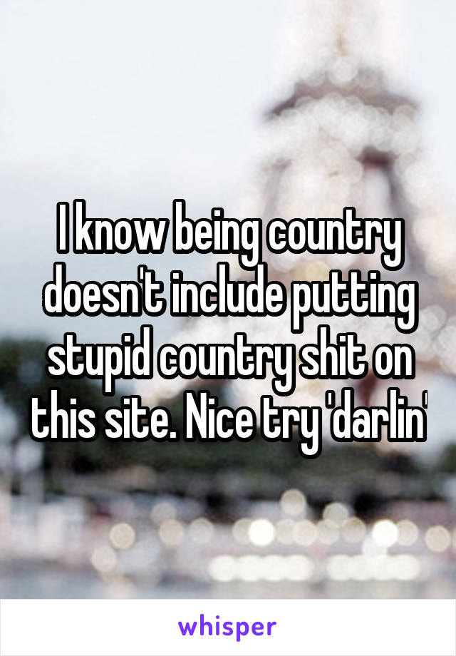 I know being country doesn't include putting stupid country shit on this site. Nice try 'darlin'