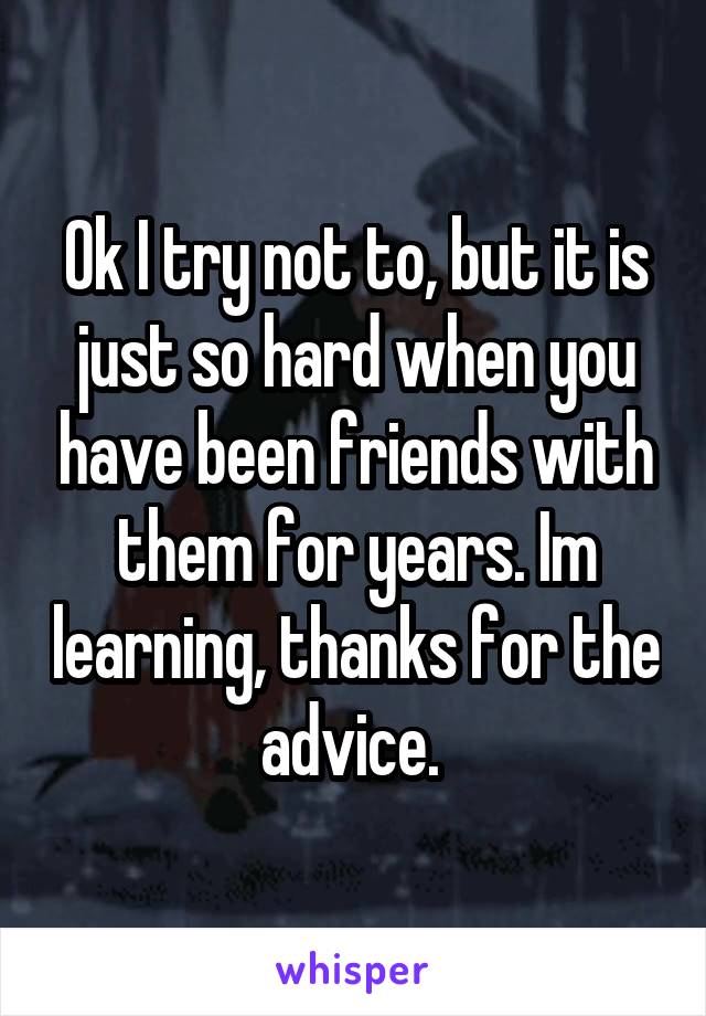 Ok I try not to, but it is just so hard when you have been friends with them for years. Im learning, thanks for the advice. 