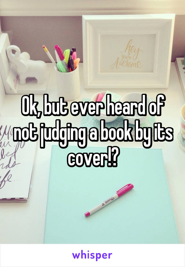 Ok, but ever heard of not judging a book by its cover!?