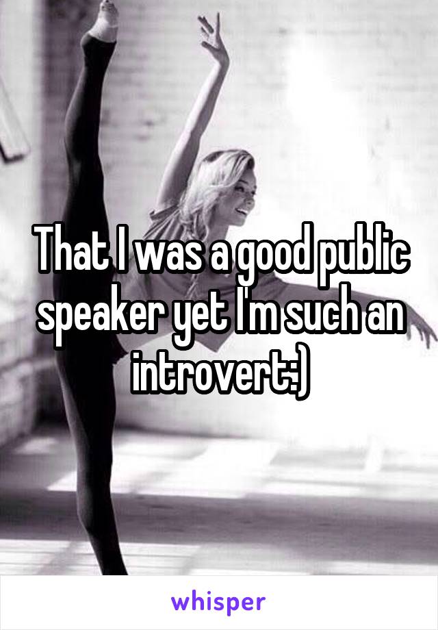 That I was a good public speaker yet I'm such an introvert:)