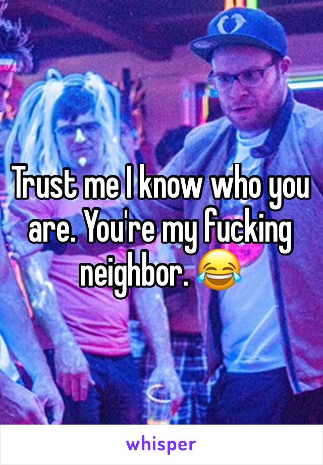 Trust me I know who you are. You're my fucking neighbor. 😂