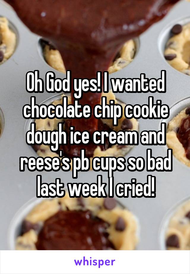 Oh God yes! I wanted chocolate chip cookie dough ice cream and reese's pb cups so bad last week I cried!