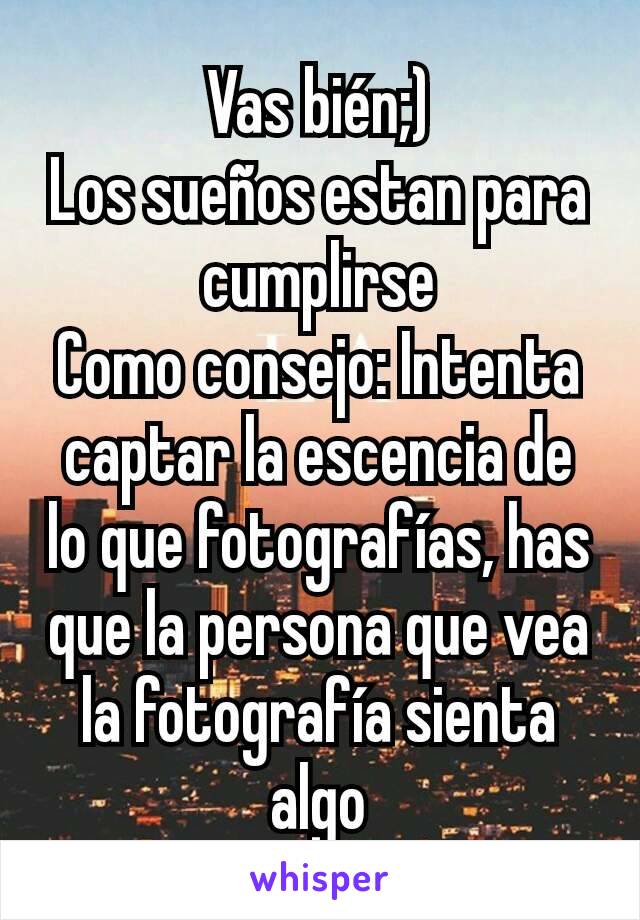 Vas bién;)
Los sueños estan para cumplirse
Como consejo: Intenta captar la escencia de lo que fotografías, has que la persona que vea la fotografía sienta algo