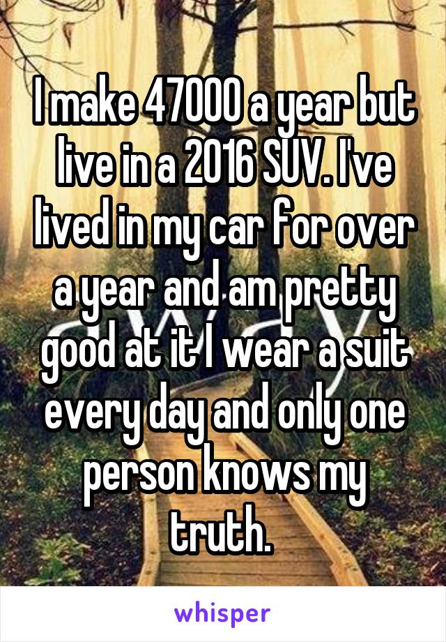 I make 47000 a year but live in a 2016 SUV. I've lived in my car for over a year and am pretty good at it I wear a suit every day and only one person knows my truth. 