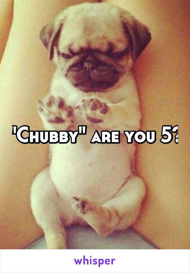 "Chubby" are you 5?