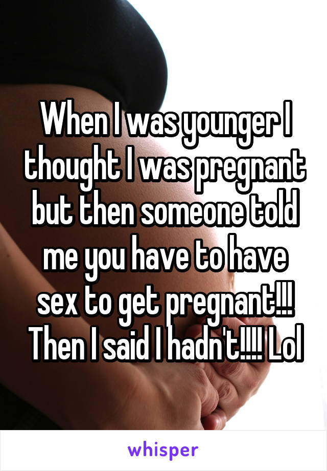 When I was younger I thought I was pregnant but then someone told me you have to have sex to get pregnant!!! Then I said I hadn't!!!! Lol