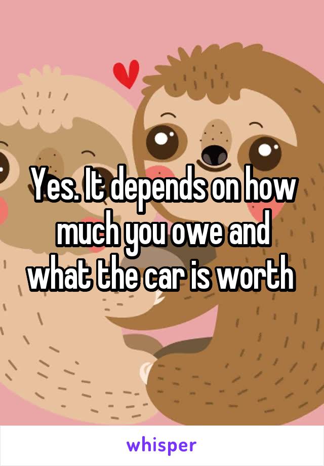 Yes. It depends on how much you owe and what the car is worth 