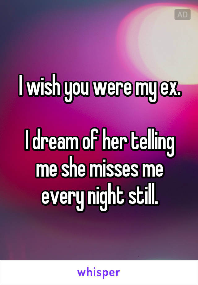 I wish you were my ex.

I dream of her telling me she misses me every night still.
