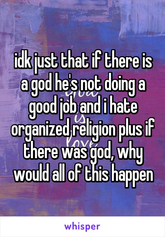 idk just that if there is a god he's not doing a good job and i hate organized religion plus if there was god, why would all of this happen