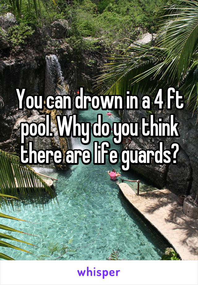 You can drown in a 4 ft pool. Why do you think there are life guards?
