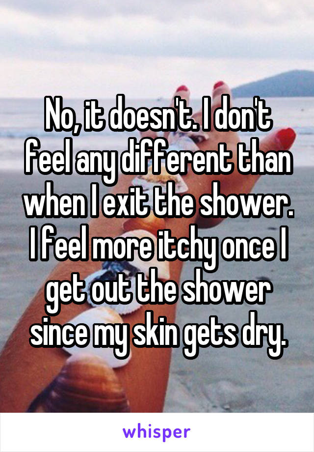 No, it doesn't. I don't feel any different than when I exit the shower. I feel more itchy once I get out the shower since my skin gets dry.