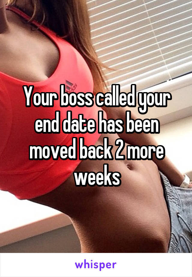 Your boss called your end date has been moved back 2 more weeks