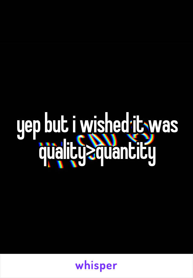 yep but i wished it was quality>quantity