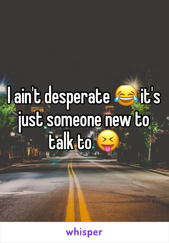 I ain't desperate 😂 it's just someone new to talk to 😝