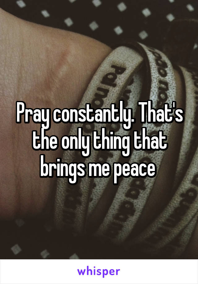 Pray constantly. That's the only thing that brings me peace 
