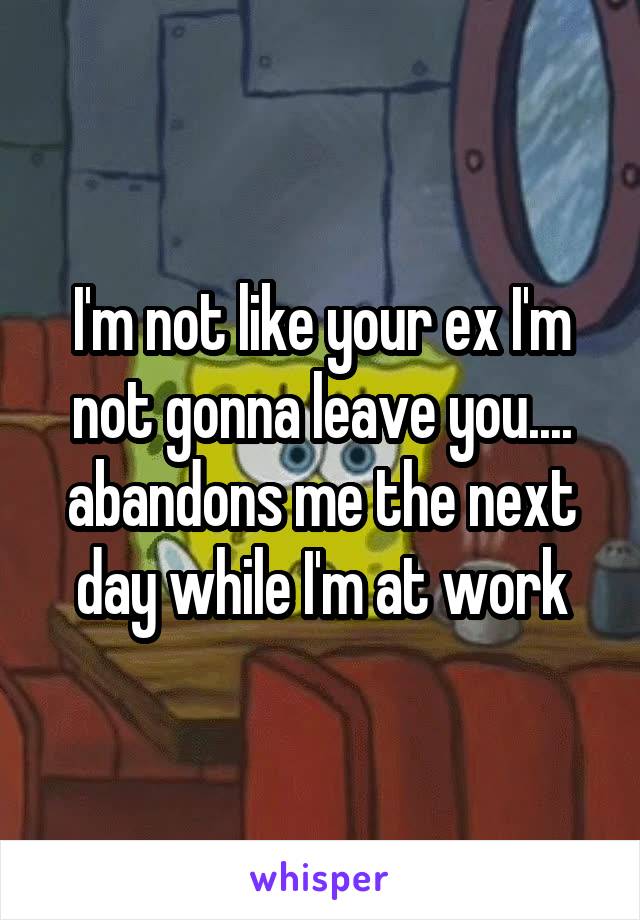 I'm not like your ex I'm not gonna leave you.... abandons me the next day while I'm at work