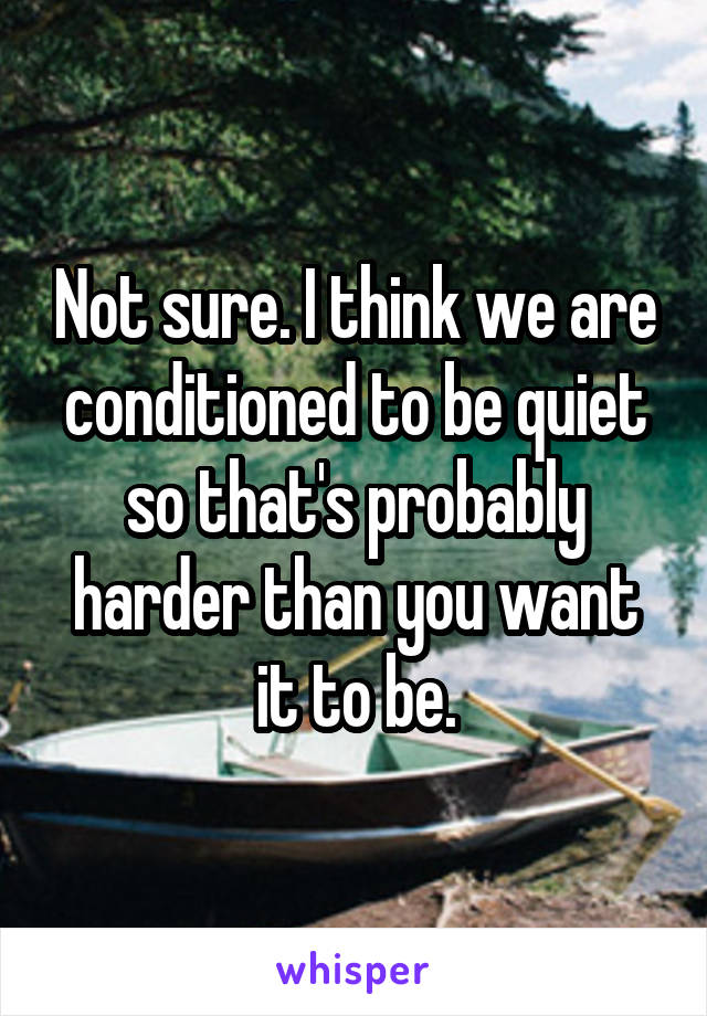 Not sure. I think we are conditioned to be quiet so that's probably harder than you want it to be.