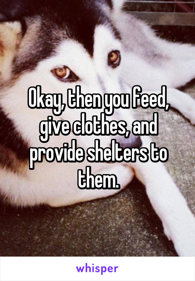 Okay, then you feed, give clothes, and provide shelters to them.