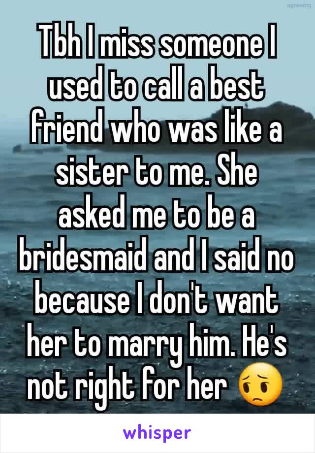 Tbh I miss someone I used to call a best friend who was like a sister to me. She asked me to be a bridesmaid and I said no because I don't want her to marry him. He's not right for her 😔