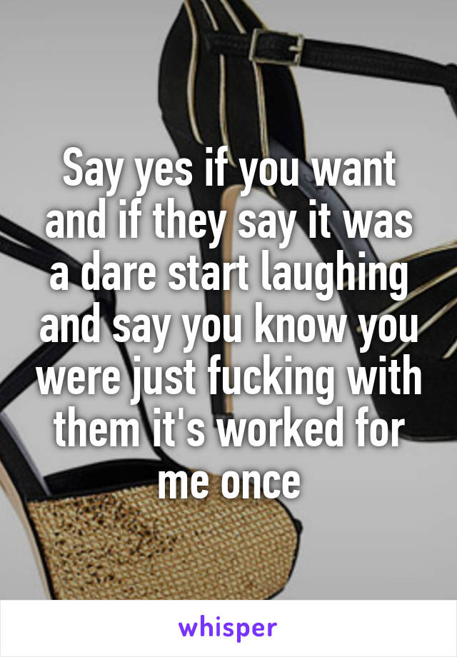 Say yes if you want and if they say it was a dare start laughing and say you know you were just fucking with them it's worked for me once