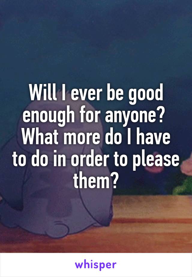 Will I ever be good enough for anyone? 
What more do I have to do in order to please them?