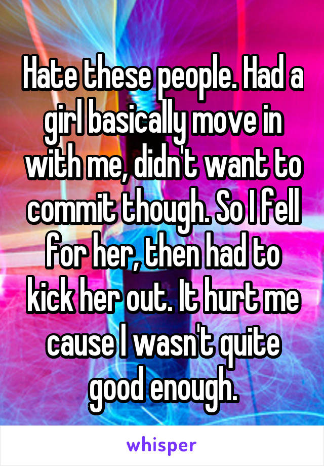 Hate these people. Had a girl basically move in with me, didn't want to commit though. So I fell for her, then had to kick her out. It hurt me cause I wasn't quite good enough.