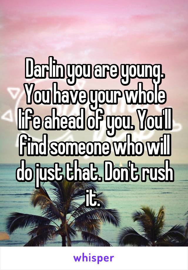 Darlin you are young. You have your whole life ahead of you. You'll find someone who will do just that. Don't rush it. 