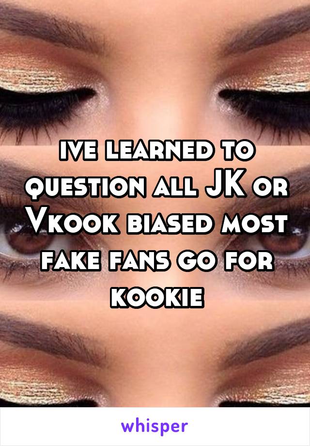 ive learned to question all JK or Vkook biased most fake fans go for kookie