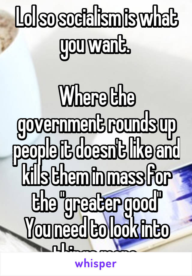 Lol so socialism is what you want. 

Where the government rounds up people it doesn't like and kills them in mass for the "greater good"
You need to look into things more 