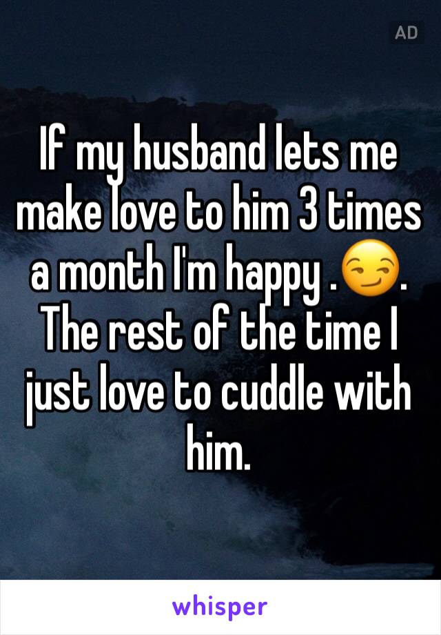 If my husband lets me make love to him 3 times a month I'm happy .😏. The rest of the time I just love to cuddle with him. 