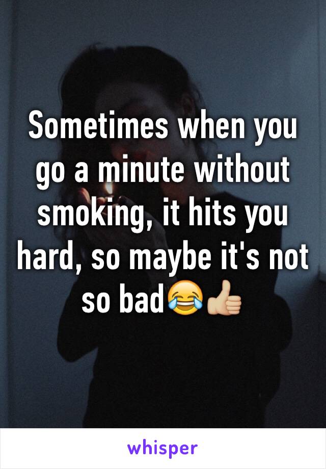 Sometimes when you go a minute without smoking, it hits you hard, so maybe it's not so bad😂👍🏼