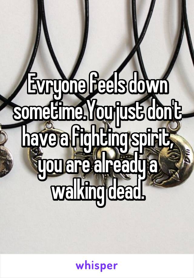 Evryone feels down sometime.You just don't have a fighting spirit, you are already a walking dead.