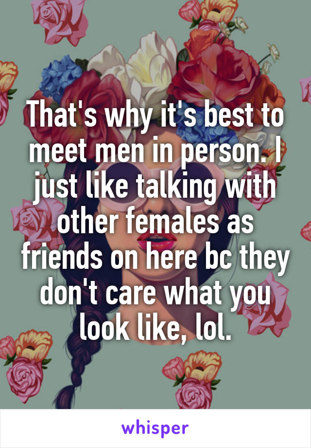 That's why it's best to meet men in person. I just like talking with other females as friends on here bc they don't care what you look like, lol.