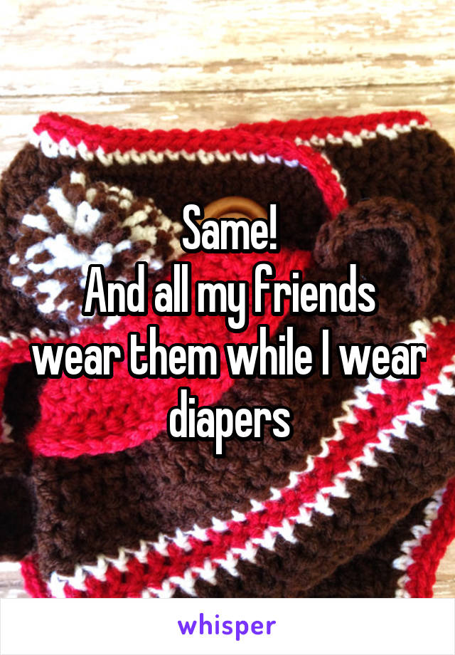Same!
And all my friends wear them while I wear diapers