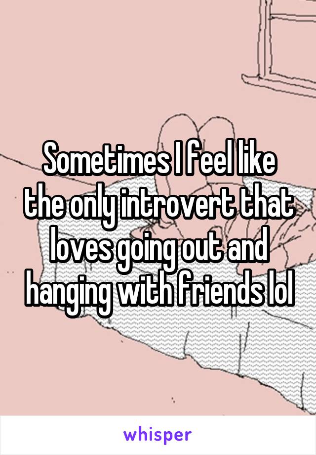 Sometimes I feel like the only introvert that loves going out and hanging with friends lol